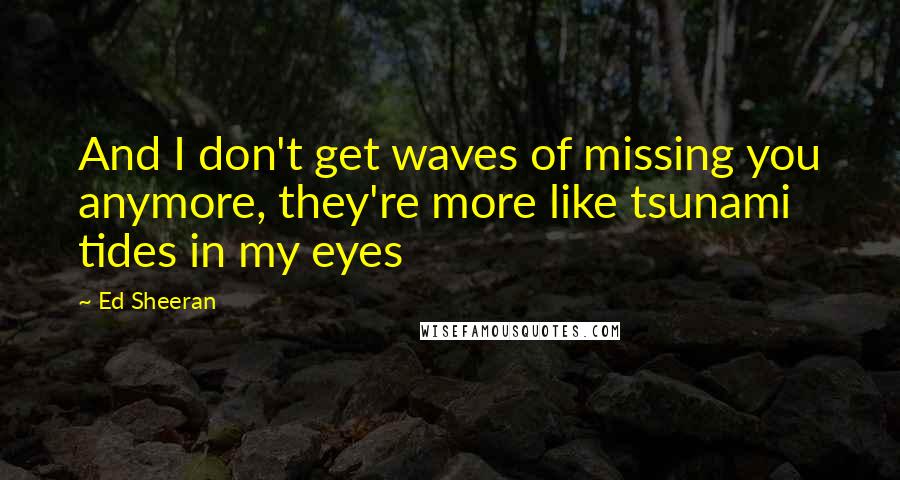 Ed Sheeran Quotes: And I don't get waves of missing you anymore, they're more like tsunami tides in my eyes