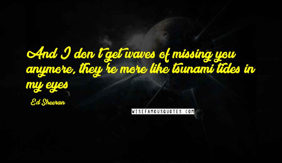 Ed Sheeran Quotes: And I don't get waves of missing you anymore, they're more like tsunami tides in my eyes