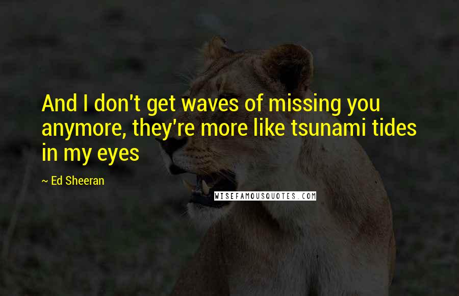 Ed Sheeran Quotes: And I don't get waves of missing you anymore, they're more like tsunami tides in my eyes