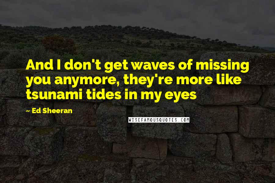 Ed Sheeran Quotes: And I don't get waves of missing you anymore, they're more like tsunami tides in my eyes