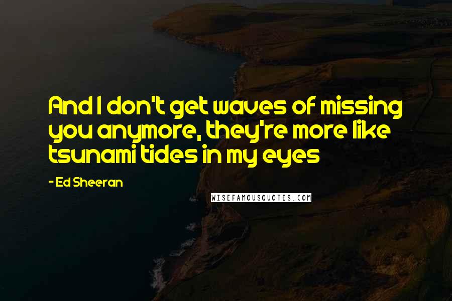 Ed Sheeran Quotes: And I don't get waves of missing you anymore, they're more like tsunami tides in my eyes