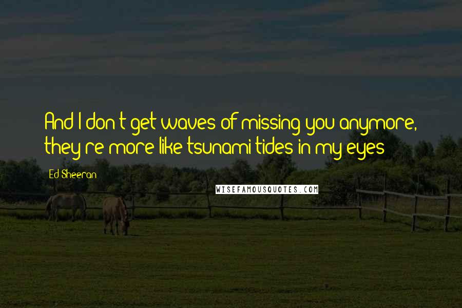 Ed Sheeran Quotes: And I don't get waves of missing you anymore, they're more like tsunami tides in my eyes