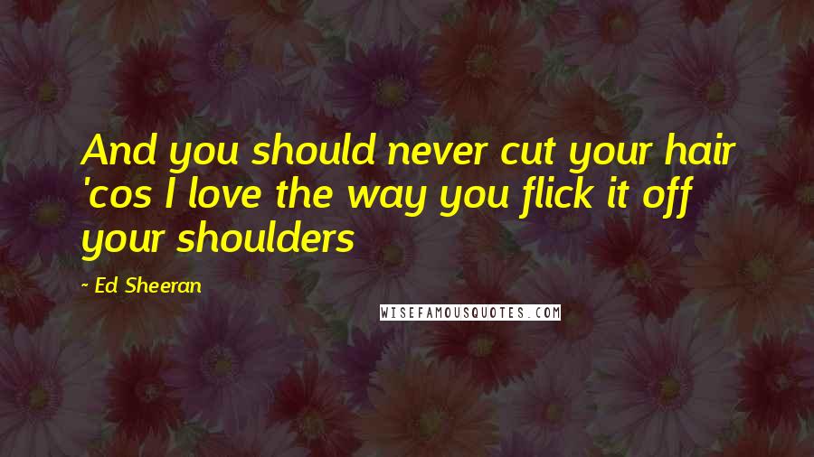 Ed Sheeran Quotes: And you should never cut your hair 'cos I love the way you flick it off your shoulders