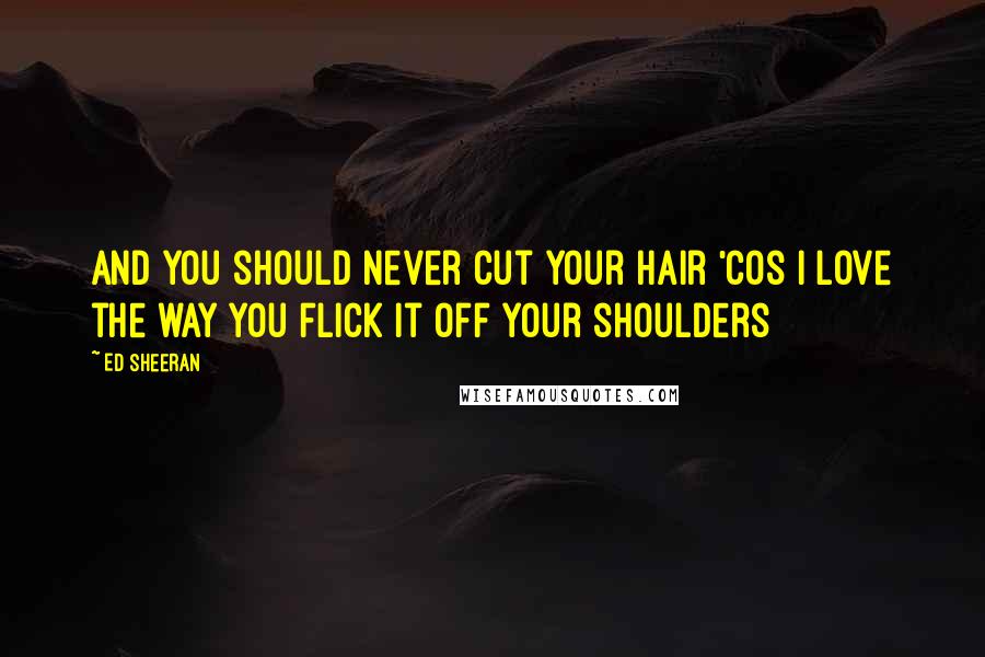 Ed Sheeran Quotes: And you should never cut your hair 'cos I love the way you flick it off your shoulders