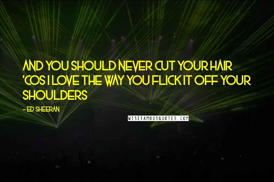 Ed Sheeran Quotes: And you should never cut your hair 'cos I love the way you flick it off your shoulders