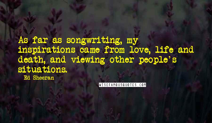 Ed Sheeran Quotes: As far as songwriting, my inspirations came from love, life and death, and viewing other people's situations.