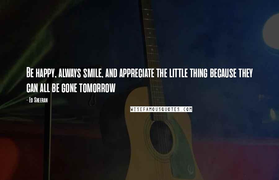 Ed Sheeran Quotes: Be happy, always smile, and appreciate the little thing because they can all be gone tomorrow