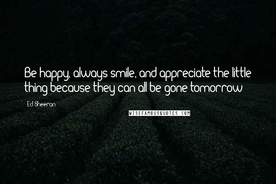 Ed Sheeran Quotes: Be happy, always smile, and appreciate the little thing because they can all be gone tomorrow