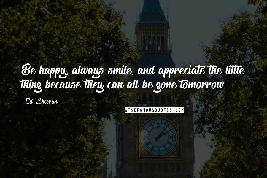 Ed Sheeran Quotes: Be happy, always smile, and appreciate the little thing because they can all be gone tomorrow