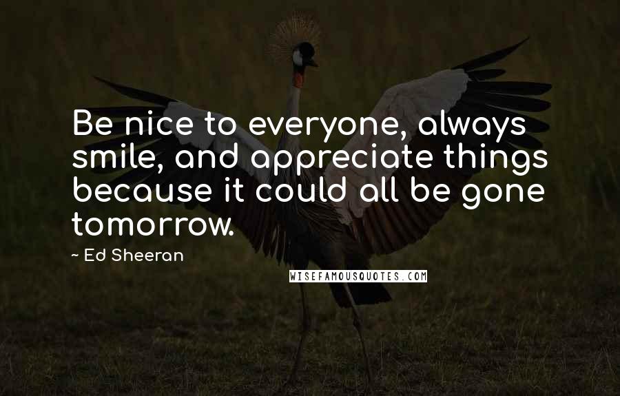 Ed Sheeran Quotes: Be nice to everyone, always smile, and appreciate things because it could all be gone tomorrow.