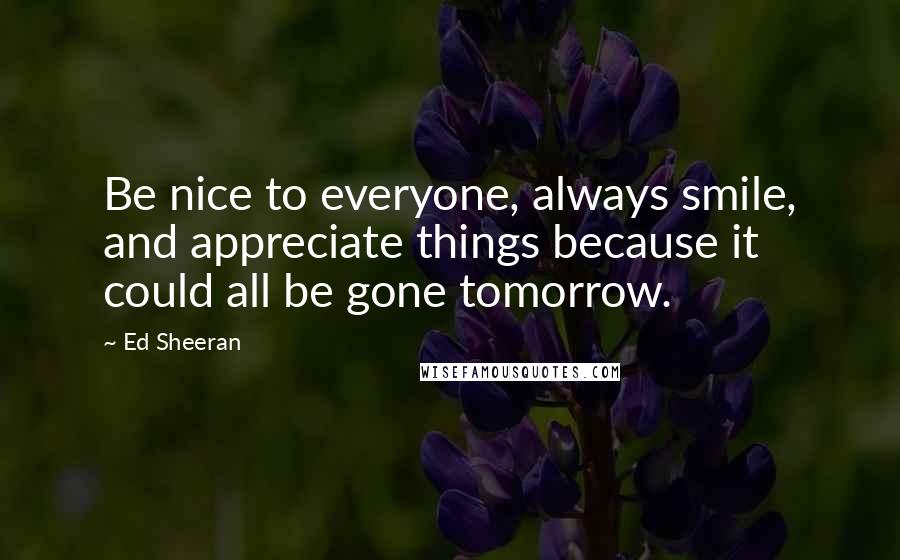 Ed Sheeran Quotes: Be nice to everyone, always smile, and appreciate things because it could all be gone tomorrow.