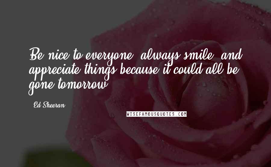 Ed Sheeran Quotes: Be nice to everyone, always smile, and appreciate things because it could all be gone tomorrow.