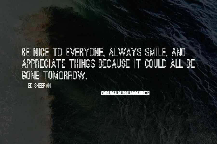 Ed Sheeran Quotes: Be nice to everyone, always smile, and appreciate things because it could all be gone tomorrow.