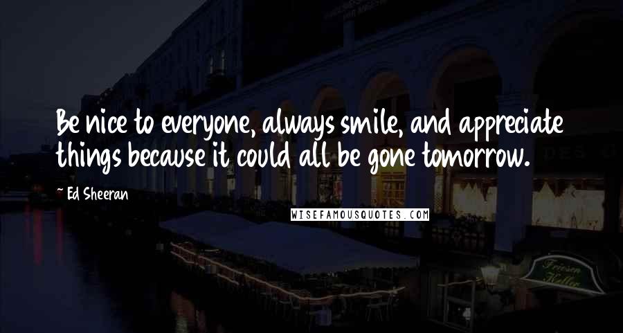 Ed Sheeran Quotes: Be nice to everyone, always smile, and appreciate things because it could all be gone tomorrow.