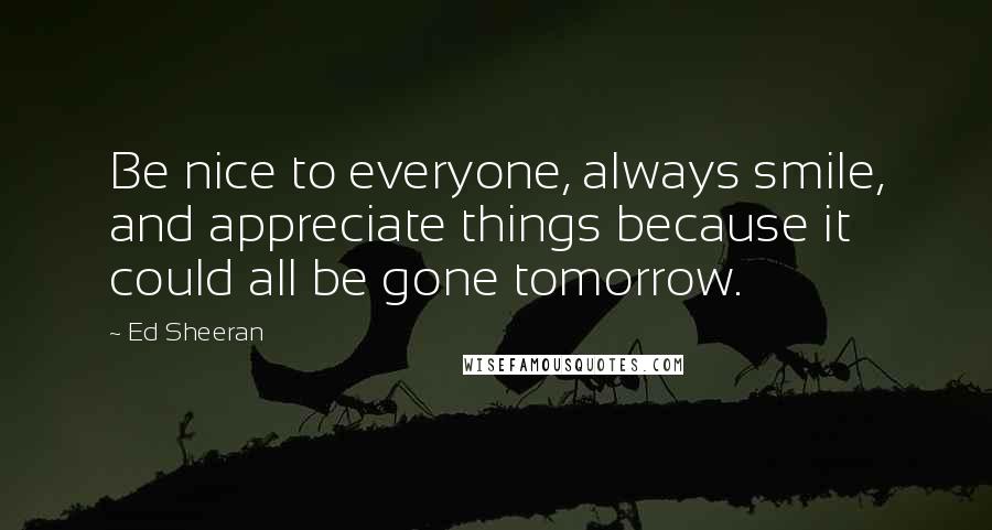 Ed Sheeran Quotes: Be nice to everyone, always smile, and appreciate things because it could all be gone tomorrow.