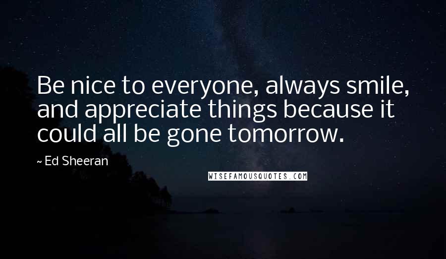 Ed Sheeran Quotes: Be nice to everyone, always smile, and appreciate things because it could all be gone tomorrow.