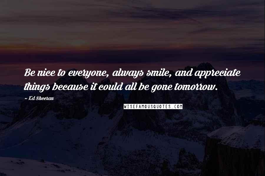 Ed Sheeran Quotes: Be nice to everyone, always smile, and appreciate things because it could all be gone tomorrow.