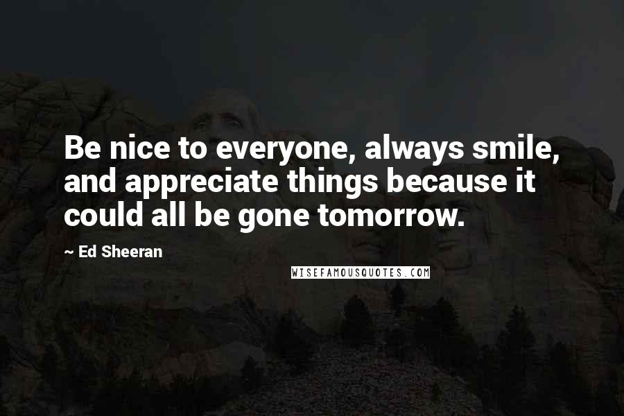 Ed Sheeran Quotes: Be nice to everyone, always smile, and appreciate things because it could all be gone tomorrow.