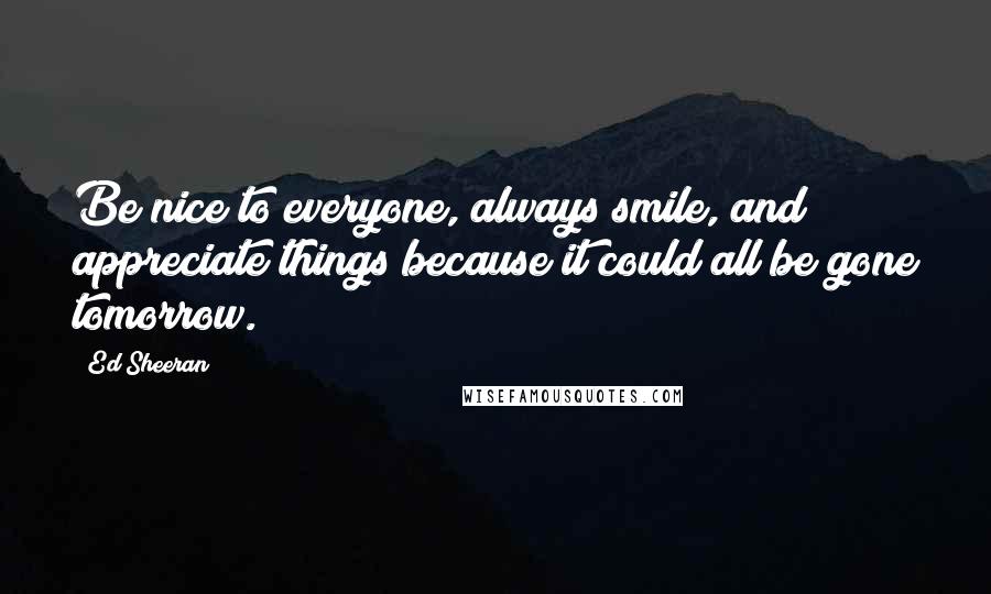 Ed Sheeran Quotes: Be nice to everyone, always smile, and appreciate things because it could all be gone tomorrow.