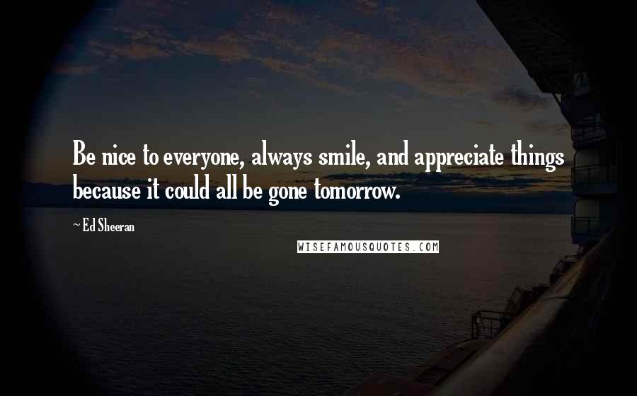 Ed Sheeran Quotes: Be nice to everyone, always smile, and appreciate things because it could all be gone tomorrow.