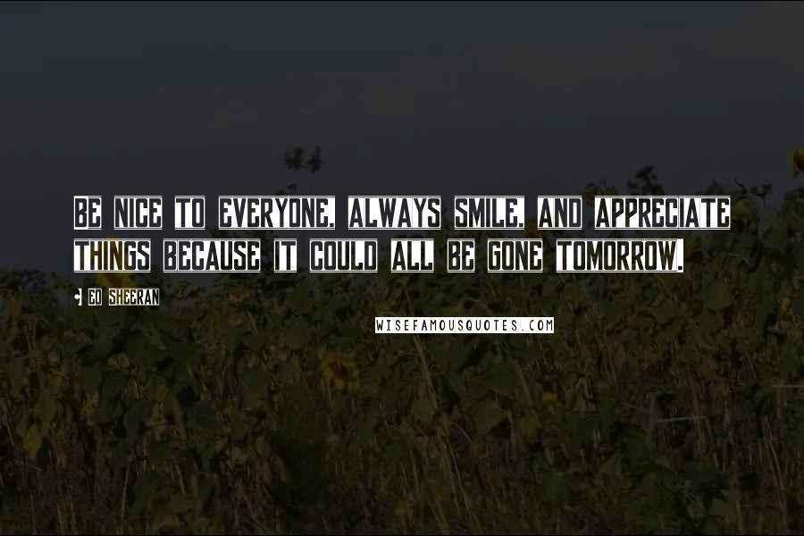 Ed Sheeran Quotes: Be nice to everyone, always smile, and appreciate things because it could all be gone tomorrow.