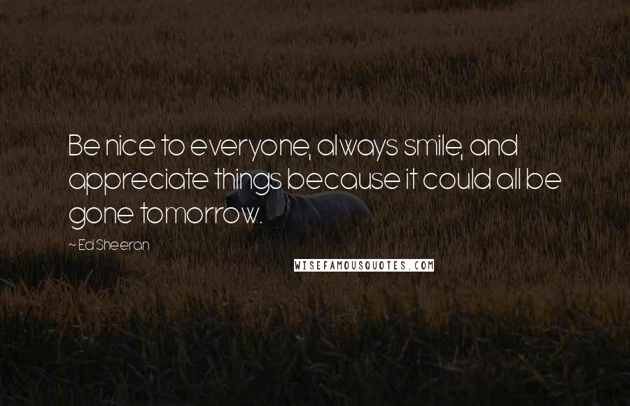 Ed Sheeran Quotes: Be nice to everyone, always smile, and appreciate things because it could all be gone tomorrow.