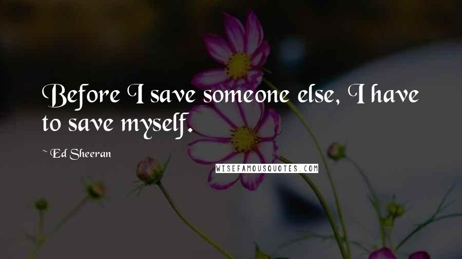 Ed Sheeran Quotes: Before I save someone else, I have to save myself.