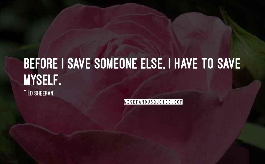 Ed Sheeran Quotes: Before I save someone else, I have to save myself.