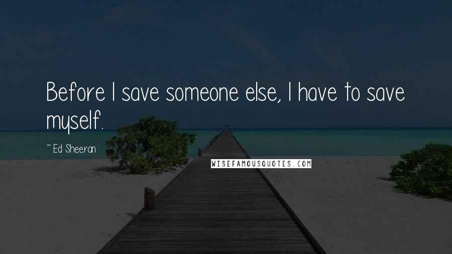 Ed Sheeran Quotes: Before I save someone else, I have to save myself.