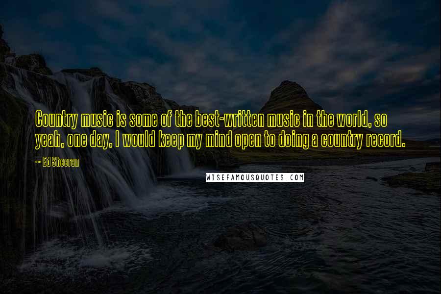 Ed Sheeran Quotes: Country music is some of the best-written music in the world, so yeah, one day, I would keep my mind open to doing a country record.