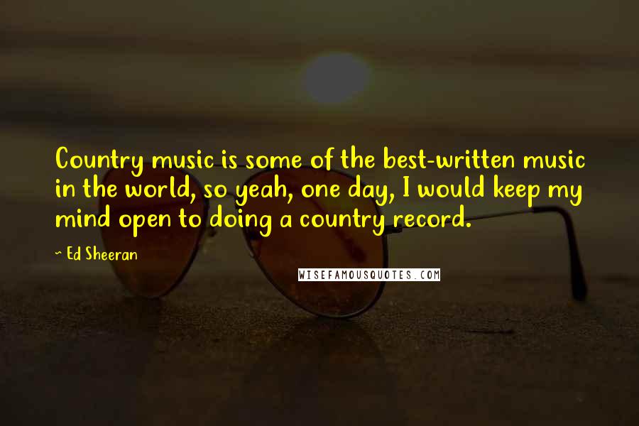 Ed Sheeran Quotes: Country music is some of the best-written music in the world, so yeah, one day, I would keep my mind open to doing a country record.