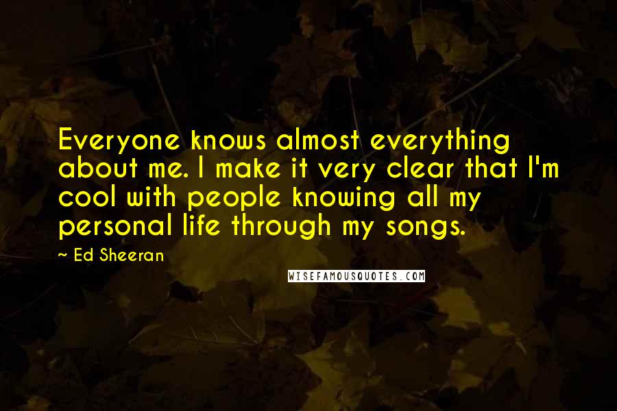 Ed Sheeran Quotes: Everyone knows almost everything about me. I make it very clear that I'm cool with people knowing all my personal life through my songs.