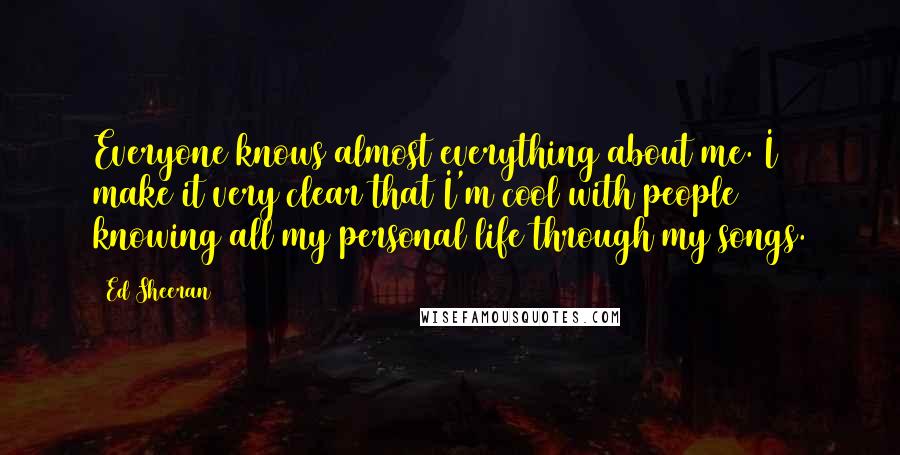 Ed Sheeran Quotes: Everyone knows almost everything about me. I make it very clear that I'm cool with people knowing all my personal life through my songs.