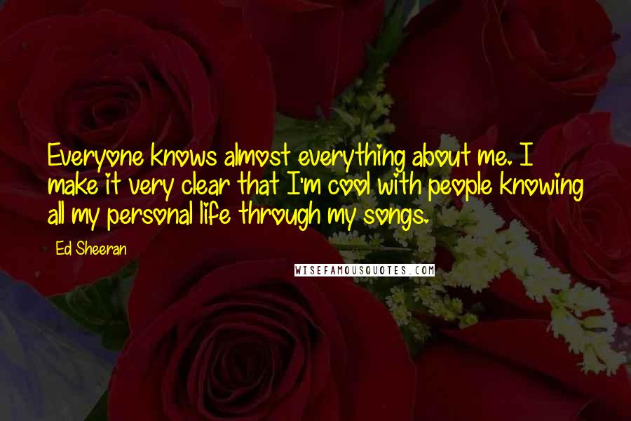 Ed Sheeran Quotes: Everyone knows almost everything about me. I make it very clear that I'm cool with people knowing all my personal life through my songs.