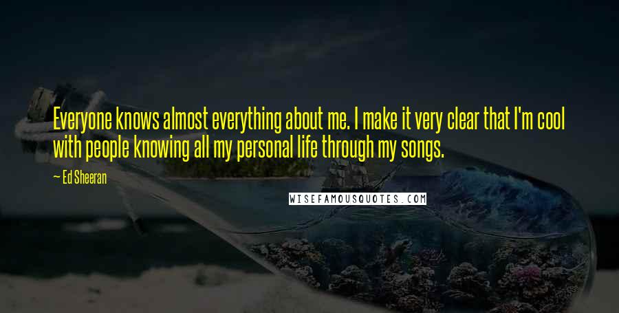 Ed Sheeran Quotes: Everyone knows almost everything about me. I make it very clear that I'm cool with people knowing all my personal life through my songs.