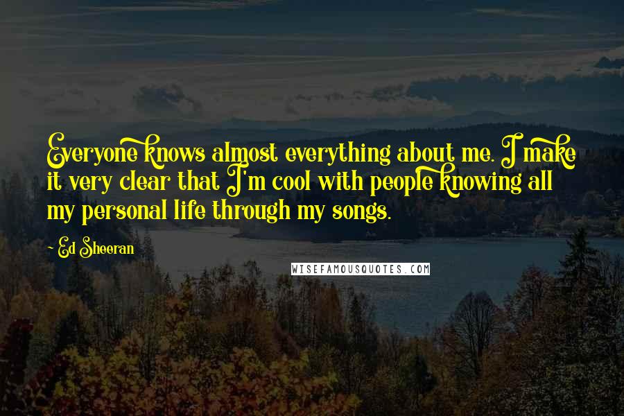 Ed Sheeran Quotes: Everyone knows almost everything about me. I make it very clear that I'm cool with people knowing all my personal life through my songs.