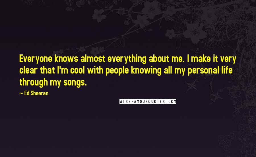 Ed Sheeran Quotes: Everyone knows almost everything about me. I make it very clear that I'm cool with people knowing all my personal life through my songs.