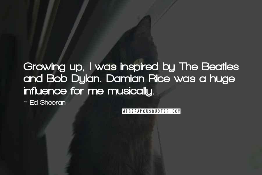 Ed Sheeran Quotes: Growing up, I was inspired by The Beatles and Bob Dylan. Damian Rice was a huge influence for me musically.