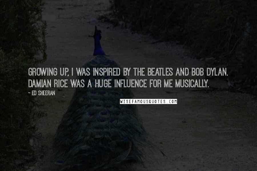 Ed Sheeran Quotes: Growing up, I was inspired by The Beatles and Bob Dylan. Damian Rice was a huge influence for me musically.