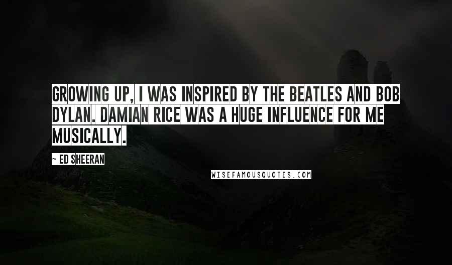 Ed Sheeran Quotes: Growing up, I was inspired by The Beatles and Bob Dylan. Damian Rice was a huge influence for me musically.