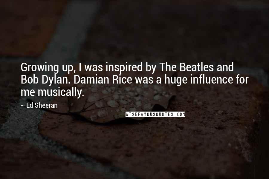 Ed Sheeran Quotes: Growing up, I was inspired by The Beatles and Bob Dylan. Damian Rice was a huge influence for me musically.