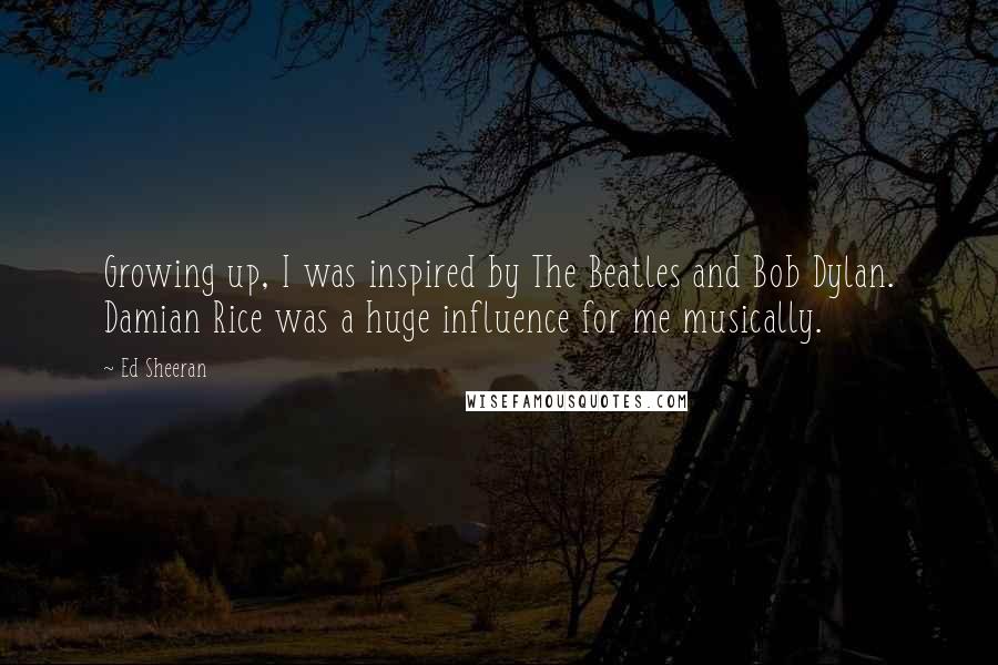 Ed Sheeran Quotes: Growing up, I was inspired by The Beatles and Bob Dylan. Damian Rice was a huge influence for me musically.