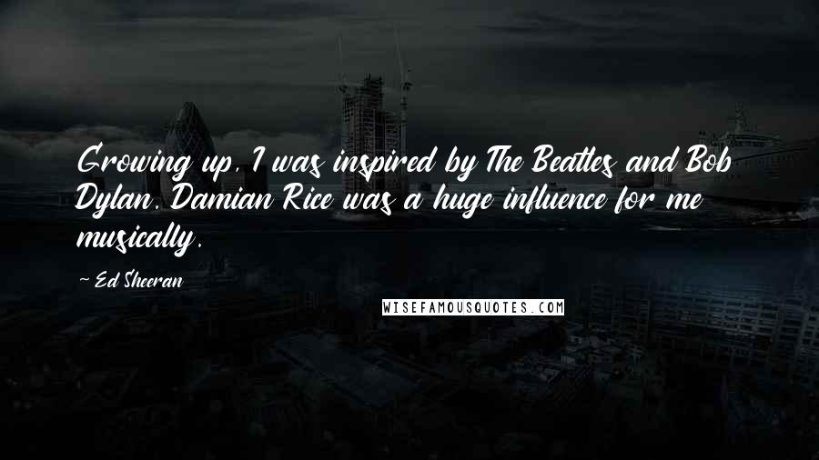 Ed Sheeran Quotes: Growing up, I was inspired by The Beatles and Bob Dylan. Damian Rice was a huge influence for me musically.