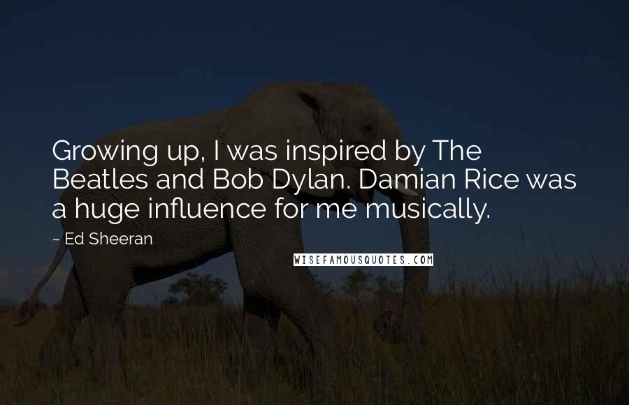 Ed Sheeran Quotes: Growing up, I was inspired by The Beatles and Bob Dylan. Damian Rice was a huge influence for me musically.