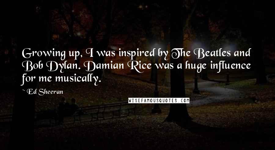 Ed Sheeran Quotes: Growing up, I was inspired by The Beatles and Bob Dylan. Damian Rice was a huge influence for me musically.