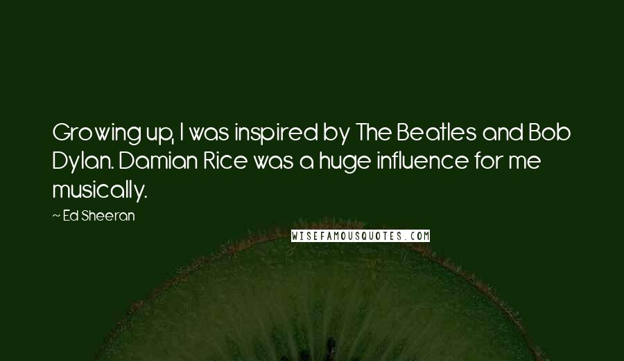 Ed Sheeran Quotes: Growing up, I was inspired by The Beatles and Bob Dylan. Damian Rice was a huge influence for me musically.