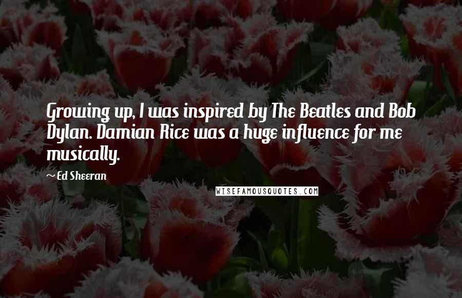 Ed Sheeran Quotes: Growing up, I was inspired by The Beatles and Bob Dylan. Damian Rice was a huge influence for me musically.