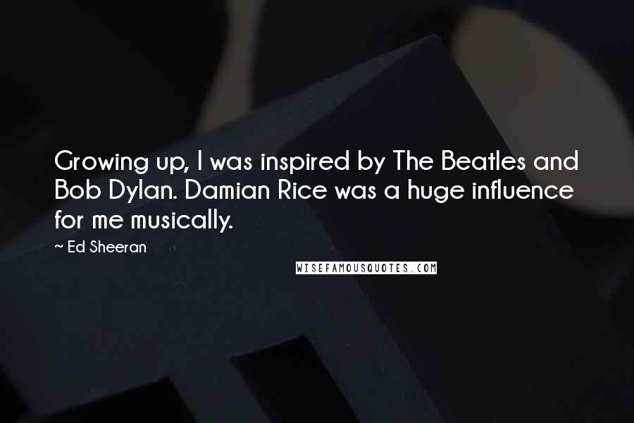 Ed Sheeran Quotes: Growing up, I was inspired by The Beatles and Bob Dylan. Damian Rice was a huge influence for me musically.