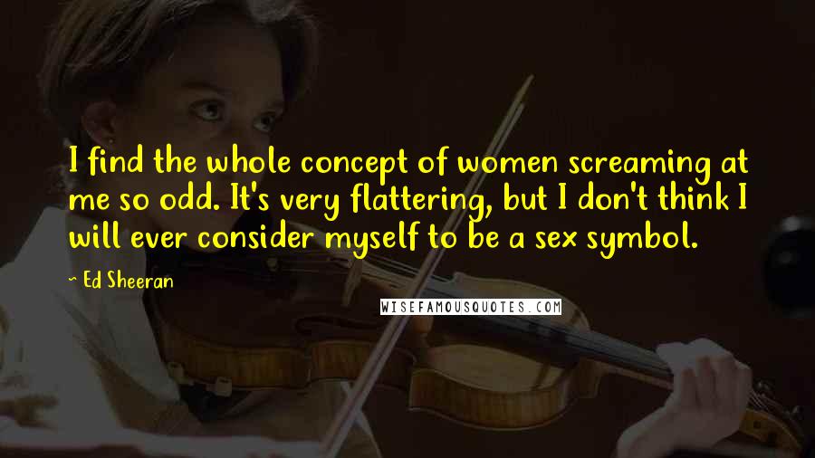 Ed Sheeran Quotes: I find the whole concept of women screaming at me so odd. It's very flattering, but I don't think I will ever consider myself to be a sex symbol.