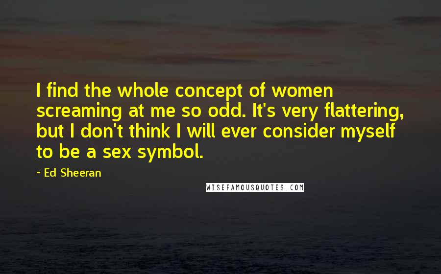 Ed Sheeran Quotes: I find the whole concept of women screaming at me so odd. It's very flattering, but I don't think I will ever consider myself to be a sex symbol.